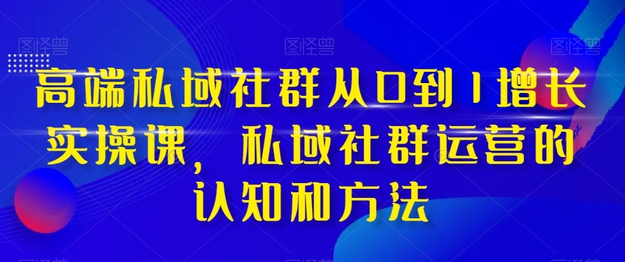 高端私域社群从0到1增长实操课，私域社群运营的认知和方法-第一精品资源库