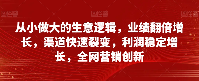 从小做大的生意逻辑，业绩翻倍增长，渠道快速裂变，利润稳定增长，全网营销创新-第一精品资源库