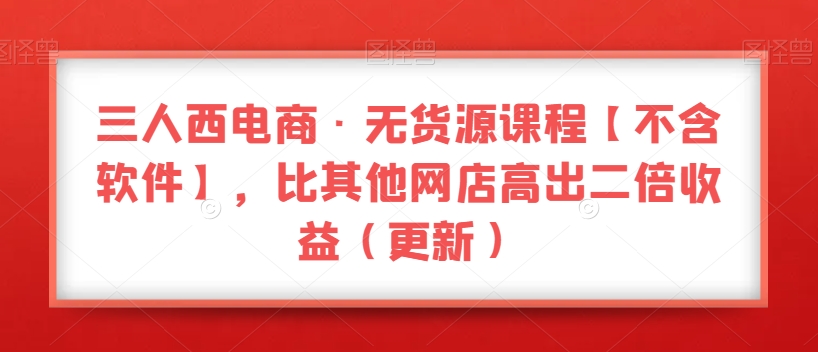三人西电商·无货源课程【不含软件】，比其他网店高出二倍收益（更新）-第一精品资源库