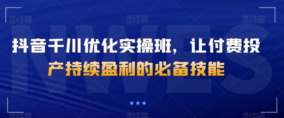抖音千川优化实操班，让付费投产持续盈利的必备技能-第一精品资源库