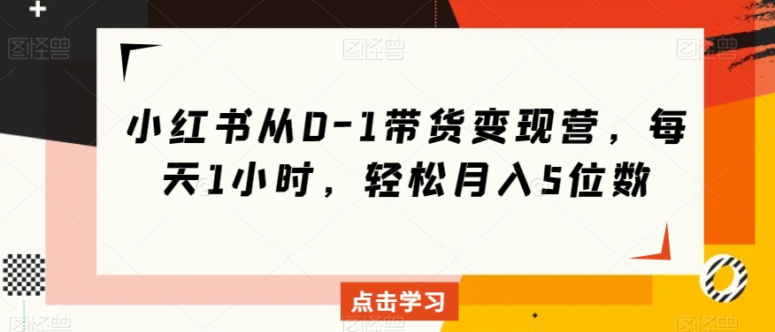 小红书从0-1带货变现营，每天1小时，轻松月入5位数-第一精品资源库