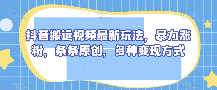 抖音搬运视频最新玩法，暴力涨粉，条条原创，多种变现方式【揭秘】-第一精品资源库