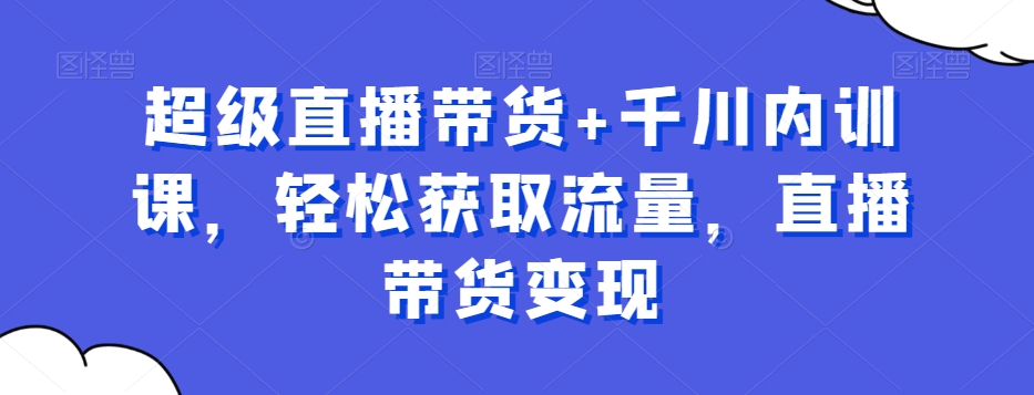 超级直播带货+千川内训课，轻松获取流量，直播带货变现-第一精品资源库