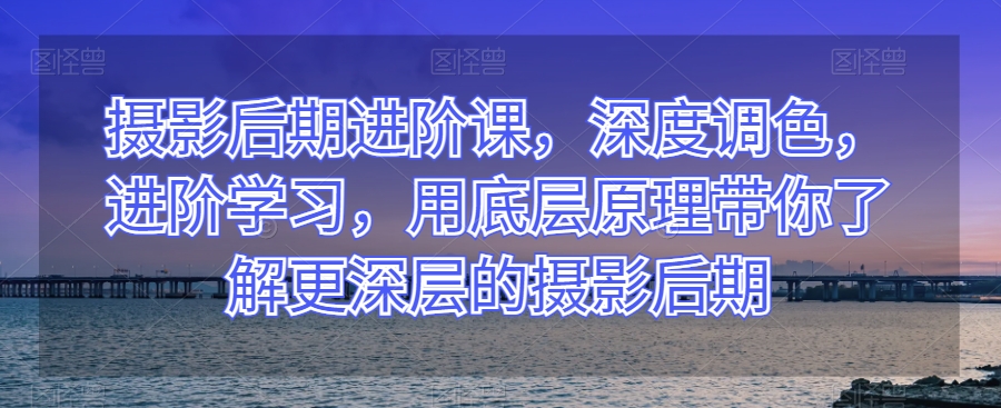 摄影后期进阶课，深度调色，进阶学习，用底层原理带你了解更深层的摄影后期-第一精品资源库