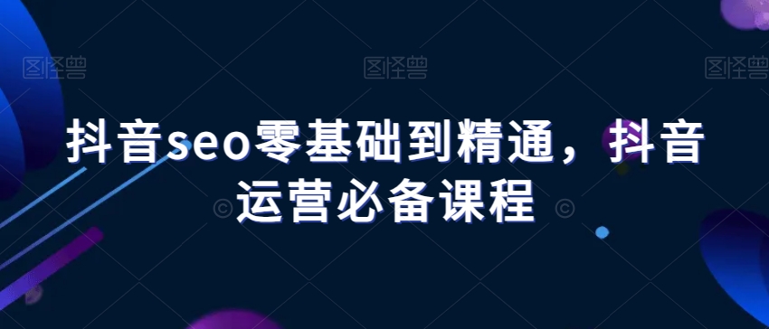抖音seo零基础到精通，抖音运营必备课程-第一精品资源库