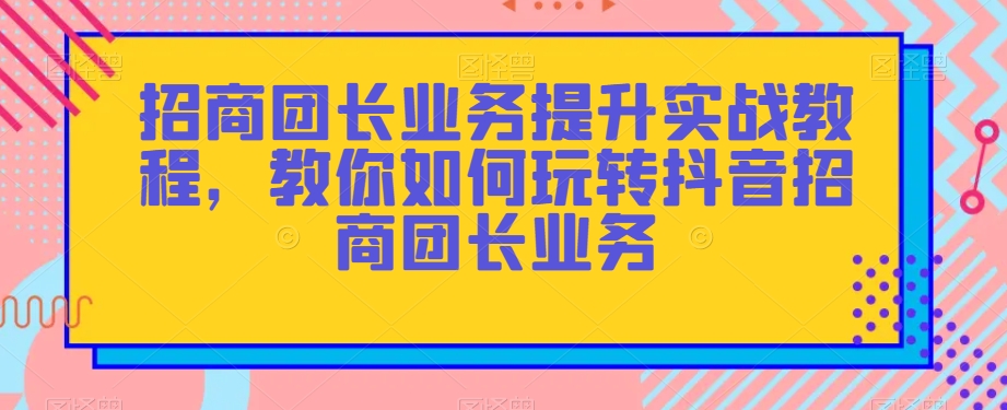 招商团长业务提升实战教程，教你如何玩转抖音招商团长业务-第一精品资源库