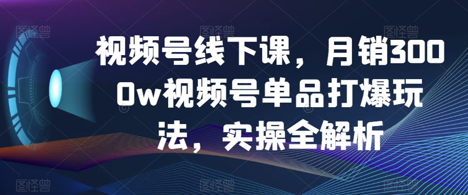 视频号线下课，月销3000w视频号单品打爆玩法，实操全解析-第一精品资源库