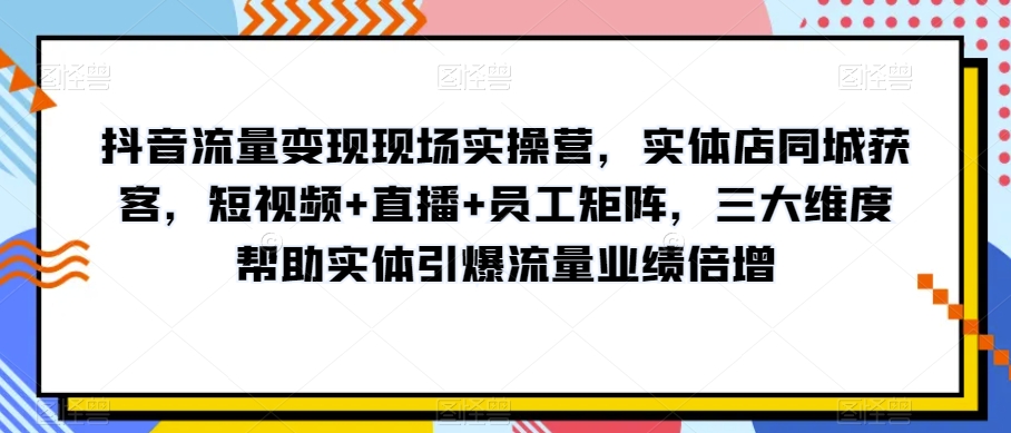 抖音流量变现现场实操营，实体店同城获客，短视频+直播+员工矩阵，三大维度帮助实体引爆流量业绩倍增-第一精品资源库