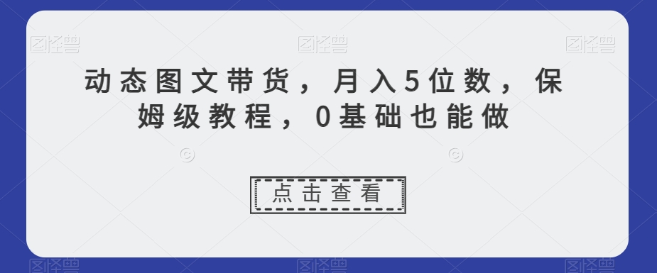 动态图文带货，月入5位数，保姆级教程，0基础也能做【揭秘】-第一精品资源库