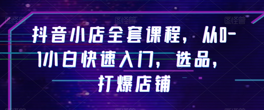 抖音小店全套课程，从0-1小白快速入门，选品，打爆店铺-第一精品资源库