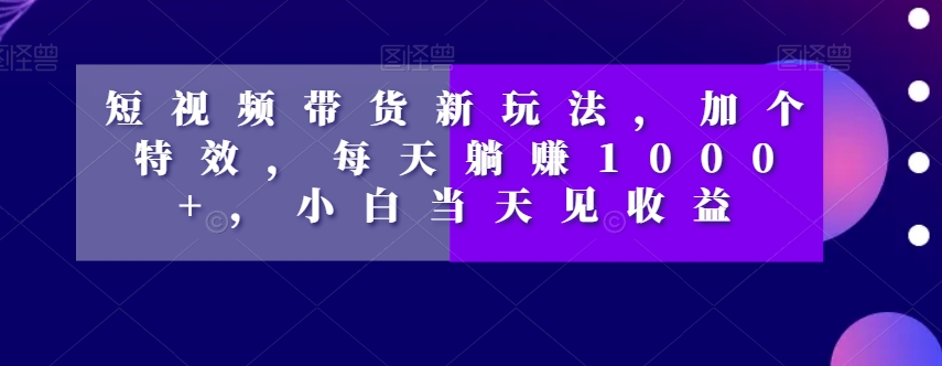 短视频带货新玩法，加个特效，每天躺赚1000+，小白当天见收益【揭秘】-第一精品资源库