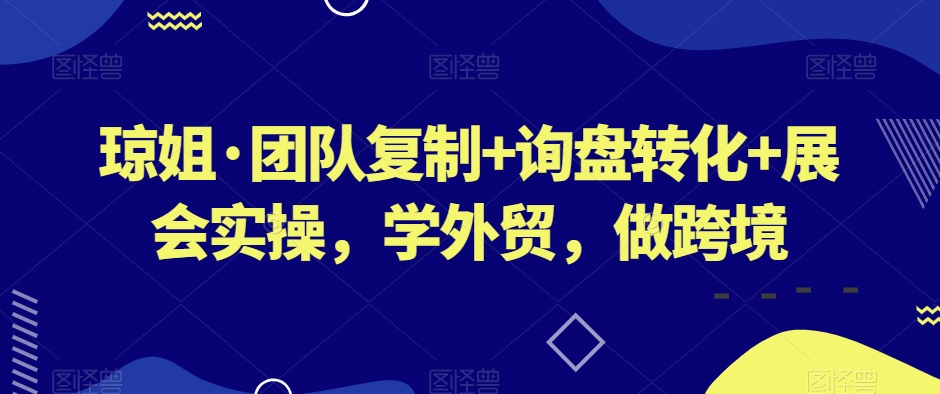 琼姐·团队复制+询盘转化+展会实操，学外贸，做跨境-第一精品资源库