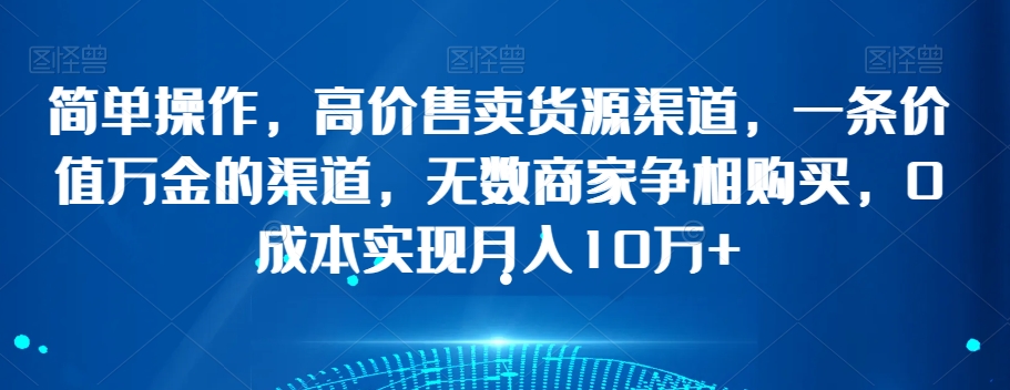 简单操作，高价售卖货源渠道，一条价值万金的渠道，无数商家争相购买，0成本实现月入10万+【揭秘】-第一精品资源库
