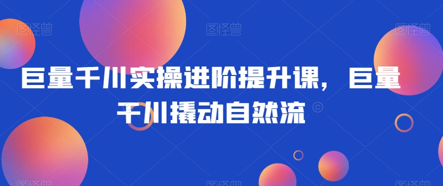 巨量千川实操进阶提升课，巨量干川撬动自然流-第一精品资源库