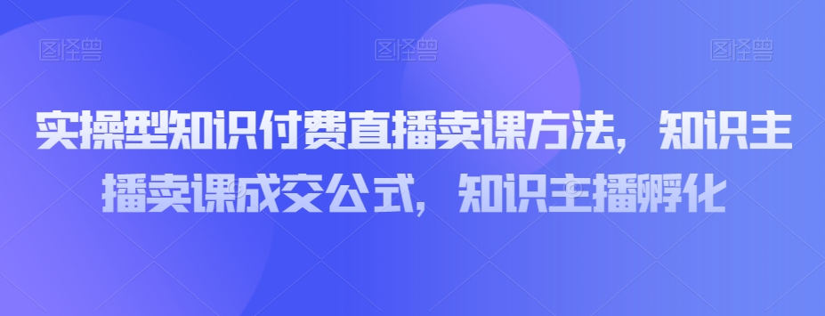 实操型知识付费直播卖课方法，知识主播卖课成交公式，知识主播孵化-第一精品资源库