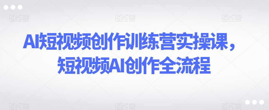 AI短视频创作训练营实操课，短视频AI创作全流程-第一精品资源库