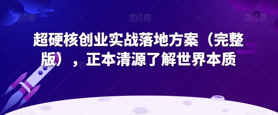 超硬核创业实战落地方案（完整版），正本清源了解世界本质-第一精品资源库