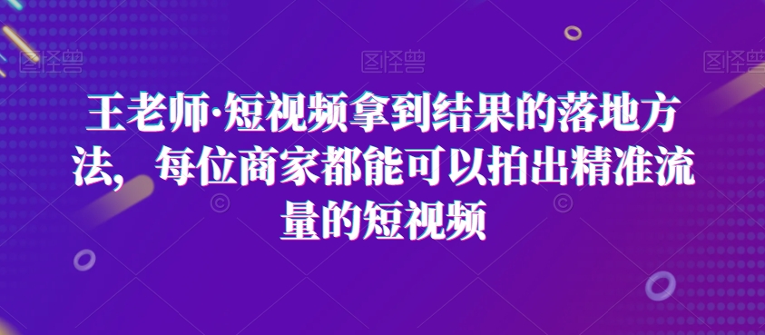 王老师·短视频拿到结果的落地方法，每位商家都能可以拍出精准流量的短视频-第一精品资源库