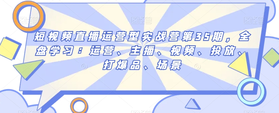 短视频直播运营型实战营第35期，全盘学习：运营、主播、视频、投放、打爆品、场景-第一精品资源库