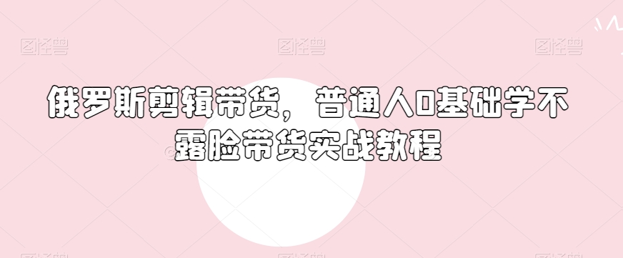 俄罗斯产品剪辑带货，普通人0基础学不露脸带货实战教程-第一精品资源库