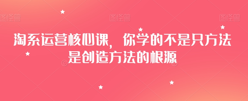 淘系运营核心课，你学的不是只方法是创造方法的根源-第一精品资源库