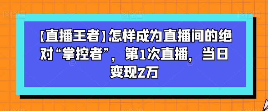 【直播王者】怎样成为直播间的绝对“掌控者”，第1次直播，当日变现2万-第一精品资源库