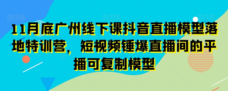 11月底广州线下课抖音直播模型落地特训营，短视频锤爆直播间的平播可复制模型-第一精品资源库