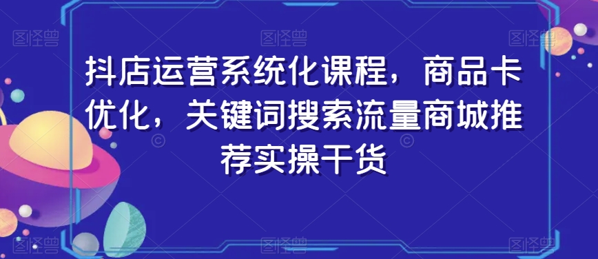 抖店运营系统化课程，商品卡优化，关键词搜索流量商城推荐实操干货-第一精品资源库