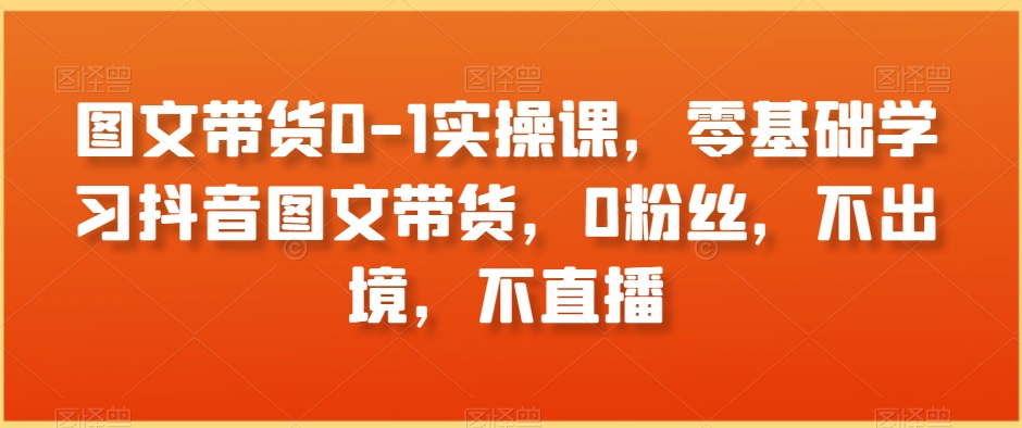 图文带货0-1实操课，零基础学习抖音图文带货，0粉丝，不出境，不直播-第一精品资源库