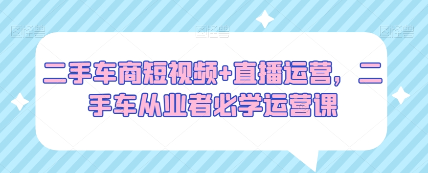 二手车商短视频+直播运营，二手车从业者必学运营课-第一精品资源库