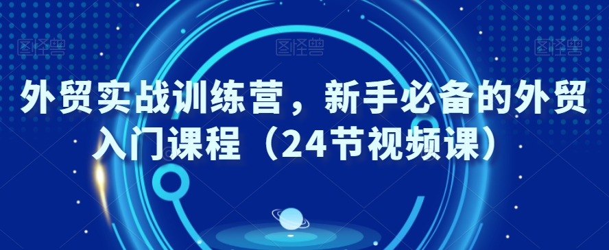 外贸实战训练营，新手必备的外贸入门课程（24节视频课）-第一精品资源库