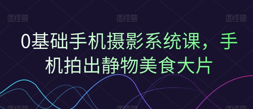 0基础手机摄影系统课，手机拍出静物美食大片-第一精品资源库