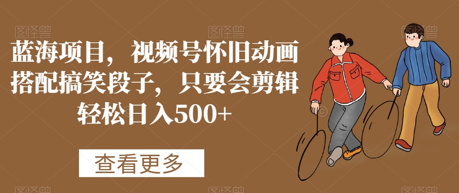 蓝海项目，视频号怀旧动画搭配搞笑段子，只要会剪辑轻松日入500+【揭秘】-第一精品资源库
