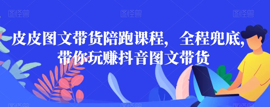 皮皮图文带货陪跑课程，全程兜底，带你玩赚抖音图文带货-第一精品资源库