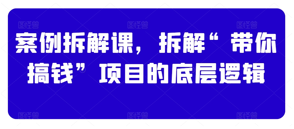 案例拆解课，拆解“带你搞钱”项目的底层逻辑-第一精品资源库