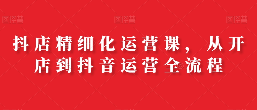 抖店精细化运营课，从开店到抖音运营全流程-第一精品资源库