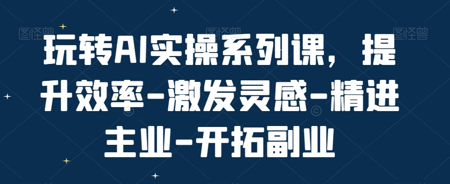 玩转AI实操系列课，提升效率-激发灵感-精进主业-开拓副业-第一精品资源库
