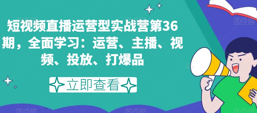 短视频直播运营型实战营第36期，全面学习：运营、主播、视频、投放、打爆品-第一精品资源库
