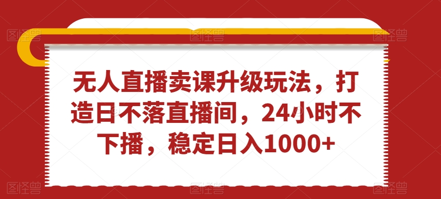 无人直播卖课升级玩法，打造日不落直播间，24小时不下播，稳定日入1000+【揭秘】-第一精品资源库