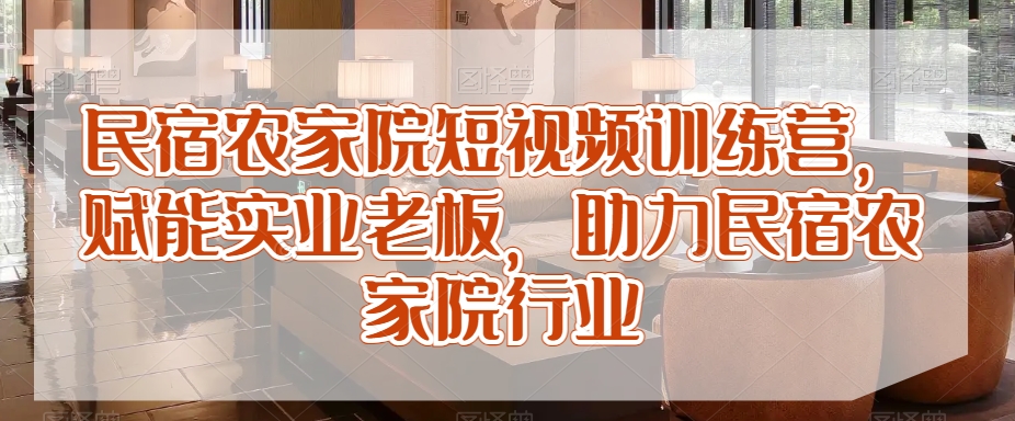 民宿农家院短视频训练营，赋能实业老板，助力民宿农家院行业-第一精品资源库