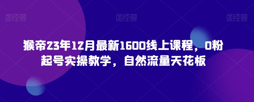 猴帝23年12月最新1600线上课程，0粉起号实操教学，自然流量天花板-第一精品资源库