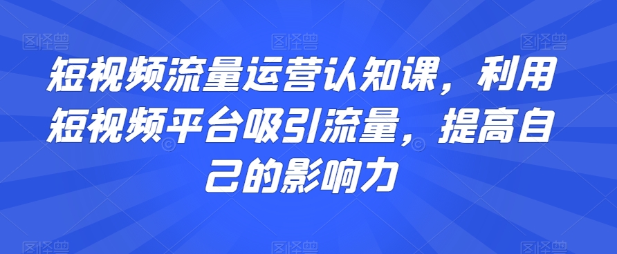 短视频流量运营认知课，利用短视频平台吸引流量，提高自己的影响力-第一精品资源库