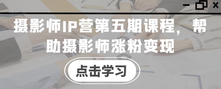 摄影师IP营第五期课程，帮助摄影师涨粉变现-第一精品资源库