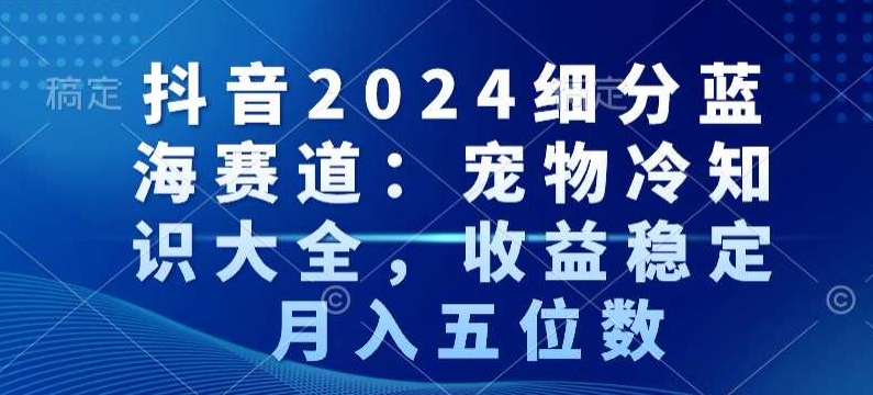 抖音2024细分蓝海赛道：宠物冷知识大全，收益稳定，月入五位数【揭秘】-第一精品资源库