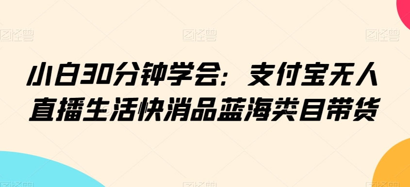 小白30分钟学会：支付宝无人直播生活快消品蓝海类目带货【揭秘】-第一精品资源库