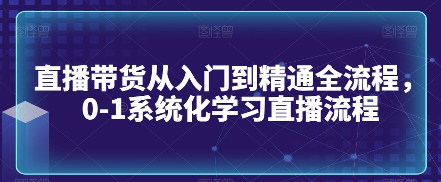 直播带货从入门到精通全流程，0-1系统化学习直播流程-第一精品资源库