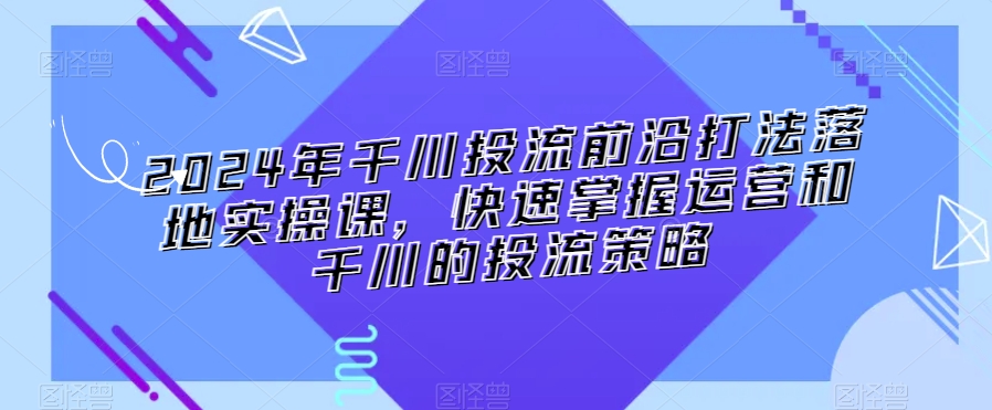 2024年千川投流前沿打法落地实操课，快速掌握运营和千川的投流策略-第一精品资源库