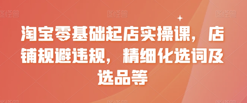 淘宝零基础起店实操课，店铺规避违规，精细化选词及选品等-第一精品资源库