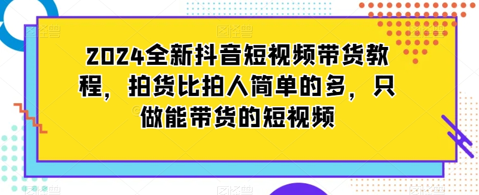2024全新抖音短视频带货教程，拍货比拍人简单的多，只做能带货的短视频-第一精品资源库