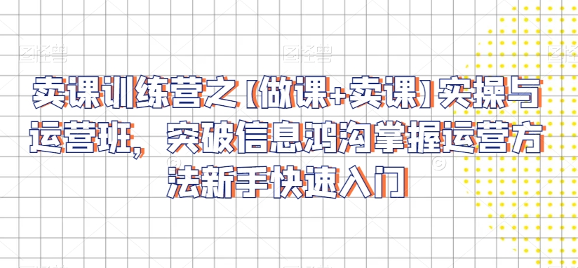 卖课训练营之【做课+卖课】实操与运营班，突破信息鸿沟掌握运营方法新手快速入门-第一精品资源库